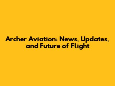 Archer Aviation: News, Updates, and Future of Flight