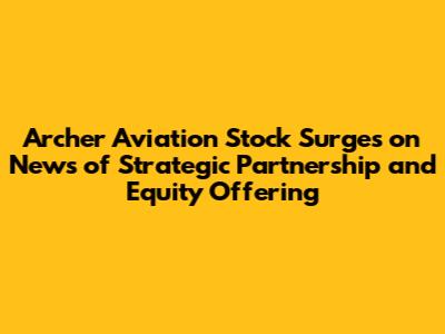 Archer Aviation Stock Surges on News of Strategic Partnership and Equity Offering