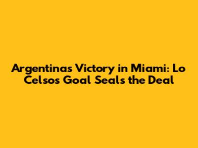 Argentina's Victory in Miami: Lo Celso's Goal Seals the Deal