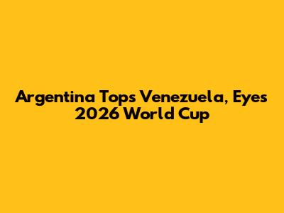 Argentina Tops Venezuela, Eyes 2026 World Cup