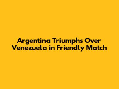 Argentina Triumphs Over Venezuela in Friendly Match