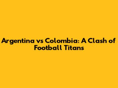 Argentina vs Colombia: A Clash of Football Titans
