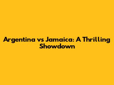 Argentina vs Jamaica: A Thrilling Showdown