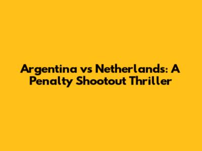 Argentina vs Netherlands: A Penalty Shootout Thriller