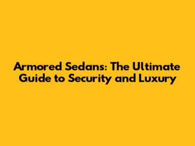 Armored Sedans: The Ultimate Guide to Security and Luxury