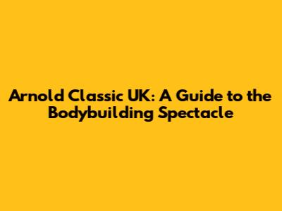 Arnold Classic UK: A Guide to the Bodybuilding Spectacle