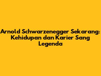Arnold Schwarzenegger Sekarang: Kehidupan dan Karier Sang Legenda