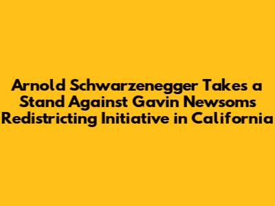 Arnold Schwarzenegger Takes a Stand Against Gavin Newsom's Redistricting Initiative in California