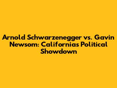Arnold Schwarzenegger vs. Gavin Newsom: California's Political Showdown