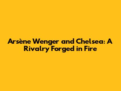 Arsène Wenger and Chelsea: A Rivalry Forged in Fire
