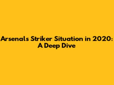 Arsenal's Striker Situation in 2020: A Deep Dive