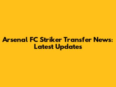 Arsenal FC Striker Transfer News: Latest Updates