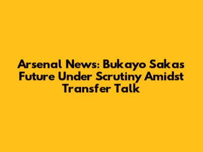 Arsenal News: Bukayo Saka's Future Under Scrutiny Amidst Transfer Talk