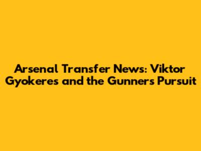 Arsenal Transfer News: Viktor Gyokeres and the Gunners' Pursuit
