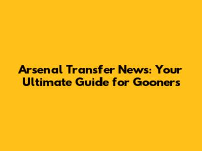 Arsenal Transfer News: Your Ultimate Guide for Gooners
