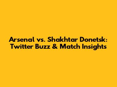 Arsenal vs. Shakhtar Donetsk: Twitter Buzz & Match Insights