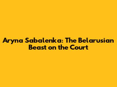 Aryna Sabalenka: The Belarusian Beast on the Court