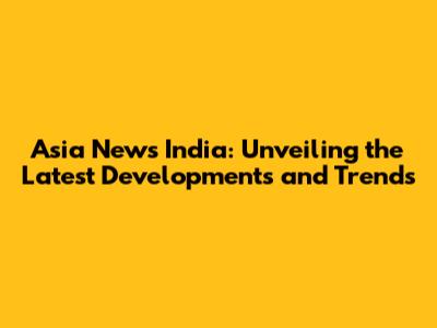 Asia News India: Unveiling the Latest Developments and Trends