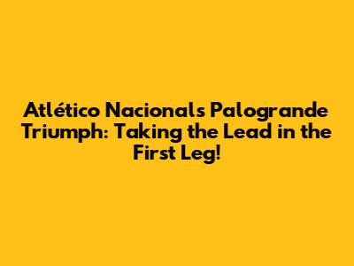 Atlético Nacional's Palogrande Triumph: Taking the Lead in the First Leg!