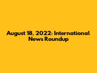 August 18, 2022: International News Roundup