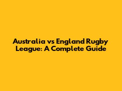 Australia vs England Rugby League: A Complete Guide