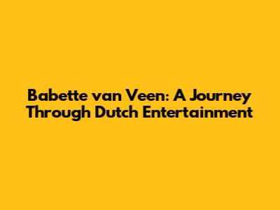 Babette van Veen: A Journey Through Dutch Entertainment