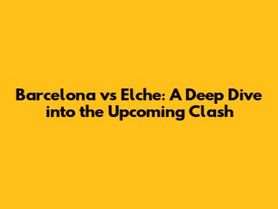 Barcelona vs Elche: A Deep Dive into the Upcoming Clash