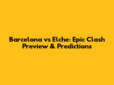 Barcelona vs Elche: Epic Clash Preview & Predictions