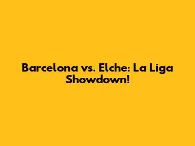 Barcelona vs. Elche: La Liga Showdown!