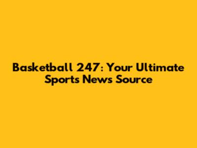 Basketball 247: Your Ultimate Sports News Source