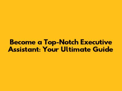 Become a Top-Notch Executive Assistant: Your Ultimate Guide