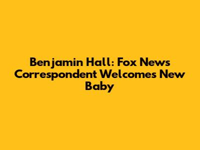 Benjamin Hall: Fox News Correspondent Welcomes New Baby