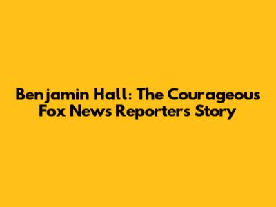 Benjamin Hall: The Courageous Fox News Reporter's Story