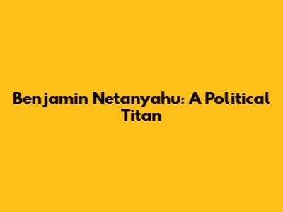 Benjamin Netanyahu: A Political Titan