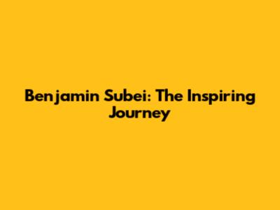 Benjamin Subei: The Inspiring Journey