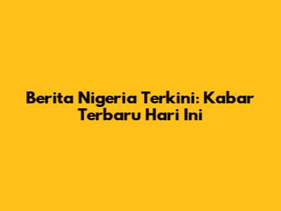 Berita Nigeria Terkini: Kabar Terbaru Hari Ini