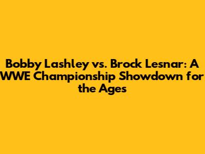 Bobby Lashley vs. Brock Lesnar: A WWE Championship Showdown for the Ages