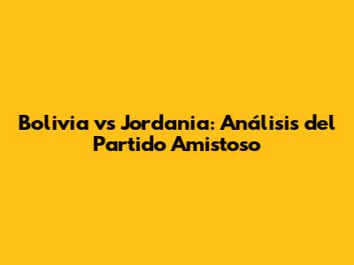 Bolivia vs Jordania: Análisis del Partido Amistoso