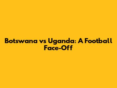 Botswana vs Uganda: A Football Face-Off