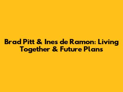 Brad Pitt & Ines de Ramon: Living Together & Future Plans