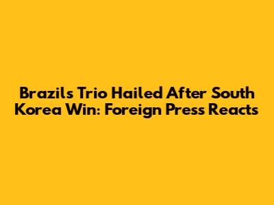Brazil's Trio Hailed After South Korea Win: Foreign Press Reacts