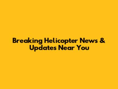 Breaking Helicopter News & Updates Near You