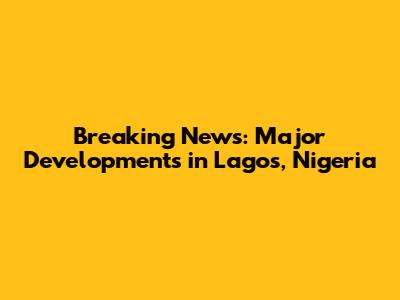 Breaking News: Major Developments in Lagos, Nigeria