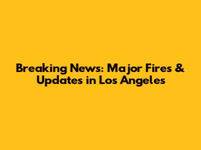Breaking News: Major Fires & Updates in Los Angeles