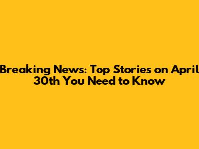Breaking News: Top Stories on April 30th You Need to Know