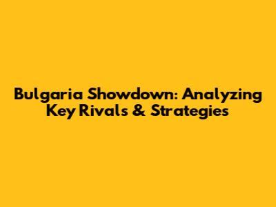 Bulgaria Showdown: Analyzing Key Rivals & Strategies