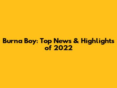 Burna Boy: Top News & Highlights of 2022
