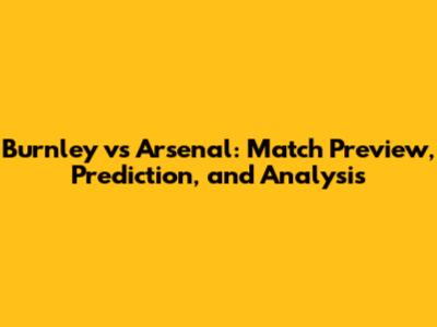 Burnley vs Arsenal: Match Preview, Prediction, and Analysis