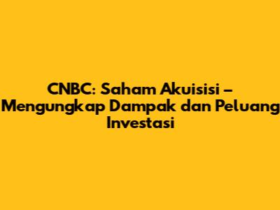 CNBC: Saham Akuisisi – Mengungkap Dampak dan Peluang Investasi