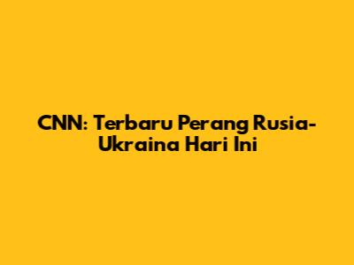 CNN: Terbaru Perang Rusia-Ukraina Hari Ini